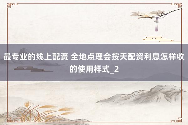 最专业的线上配资 全地点理会按天配资利息怎样收的使用样式_2