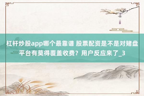 杠杆炒股app哪个最靠谱 股票配资是不是对赌盘平台有莫得覆盖收费？用户反应来了_3